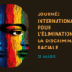 ORGANISER CONTRE LE RACISME; JOURNÉE INTERNATIONALE POUR L’ÉLIMINATION DE LA DISCRIMINATION RACIALE, LE 21 MARS